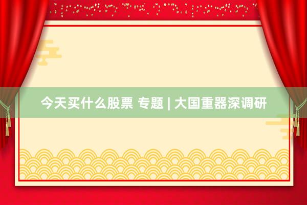 今天买什么股票 专题 | 大国重器深调研