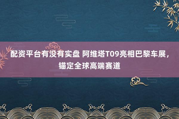 配资平台有没有实盘 阿维塔T09亮相巴黎车展，锚定全球高端赛道