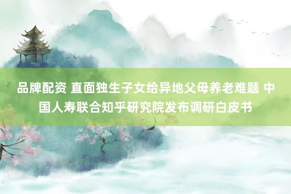 品牌配资 直面独生子女给异地父母养老难题 中国人寿联合知乎研究院发布调研白皮书