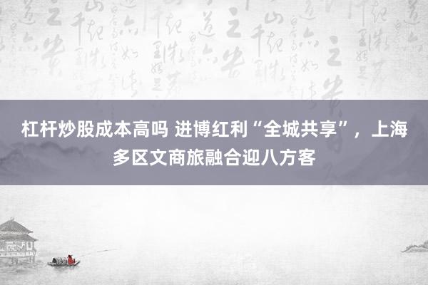 杠杆炒股成本高吗 进博红利“全城共享”，上海多区文商旅融合迎八方客