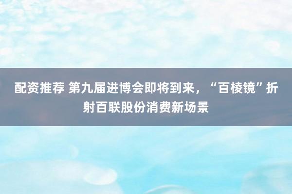 配资推荐 第九届进博会即将到来，“百棱镜”折射百联股份消费新场景